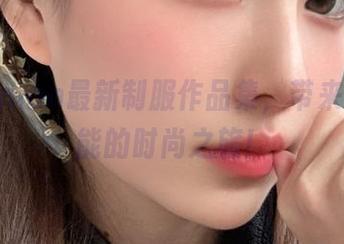 年年Nnian最新制服作品集，带来无限可能的时尚之旅！