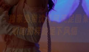 秀人网 – 独家免费沈青黛美足图集，带你领略别样的足下风情